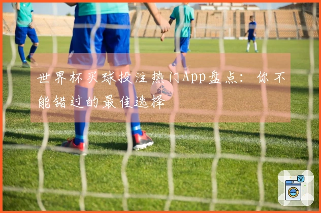 世界杯买球投注热门App盘点：你不能错过的最佳选择